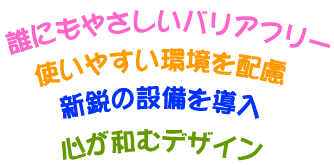 誰にもやさしいバリアフリー、使いやすい環境を配慮、新鋭の設備を導入、心が和むデザイン